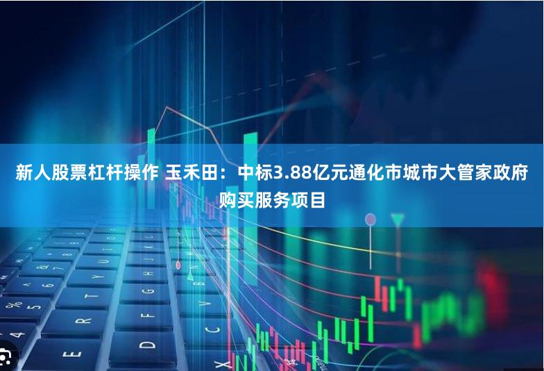 新人股票杠杆操作 玉禾田：中标3.88亿元通化市城市大管家政府购买服务项目