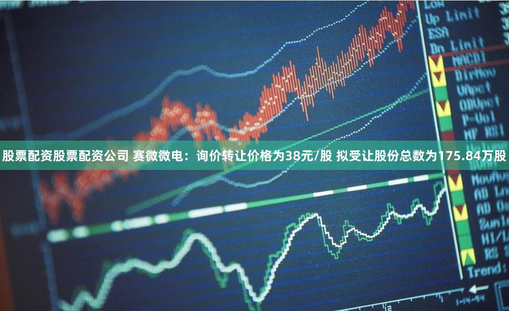 股票配资股票配资公司 赛微微电：询价转让价格为38元/股 拟受让股份总数为175.84万股