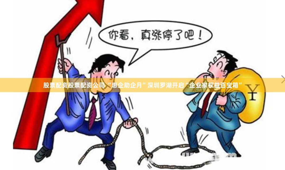 股票配资股票配资公司 “惠企助企月”深圳罗湖开启“企业家权益百宝箱”