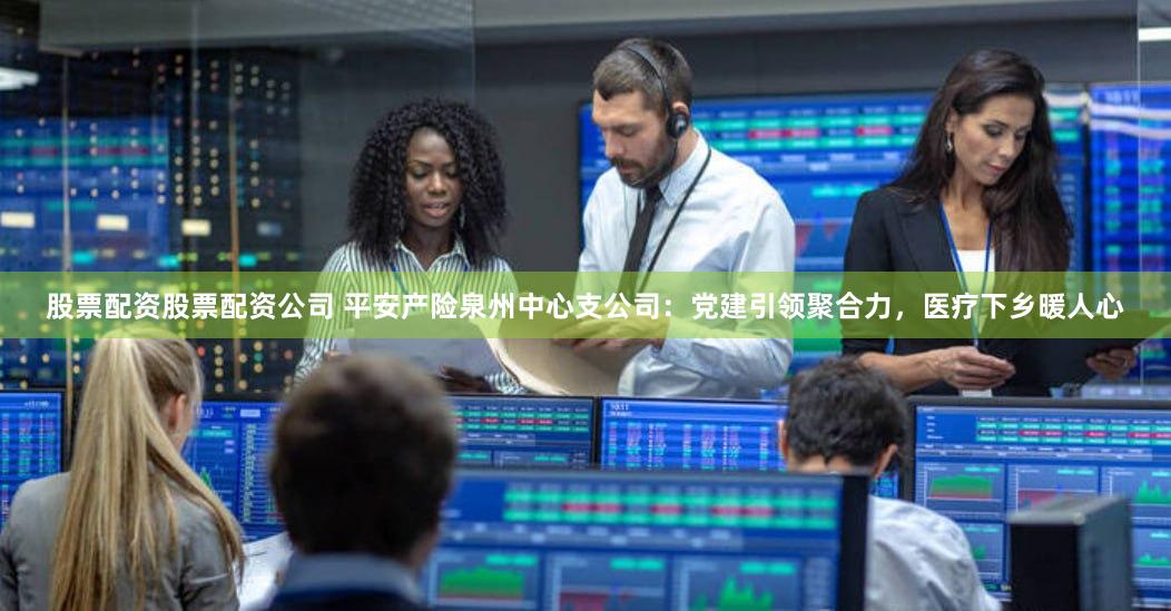 股票配资股票配资公司 平安产险泉州中心支公司：党建引领聚合力，医疗下乡暖人心