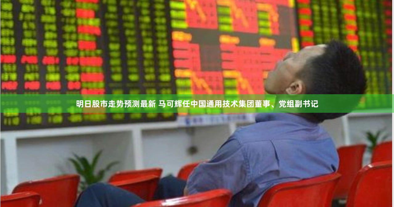 明日股市走势预测最新 马可辉任中国通用技术集团董事、党组副书记