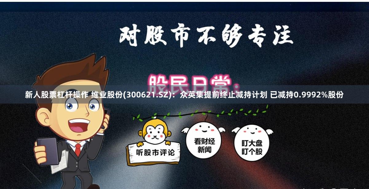 新人股票杠杆操作 维业股份(300621.SZ)：众英集提前终止减持计划 已减持0.9992%股份