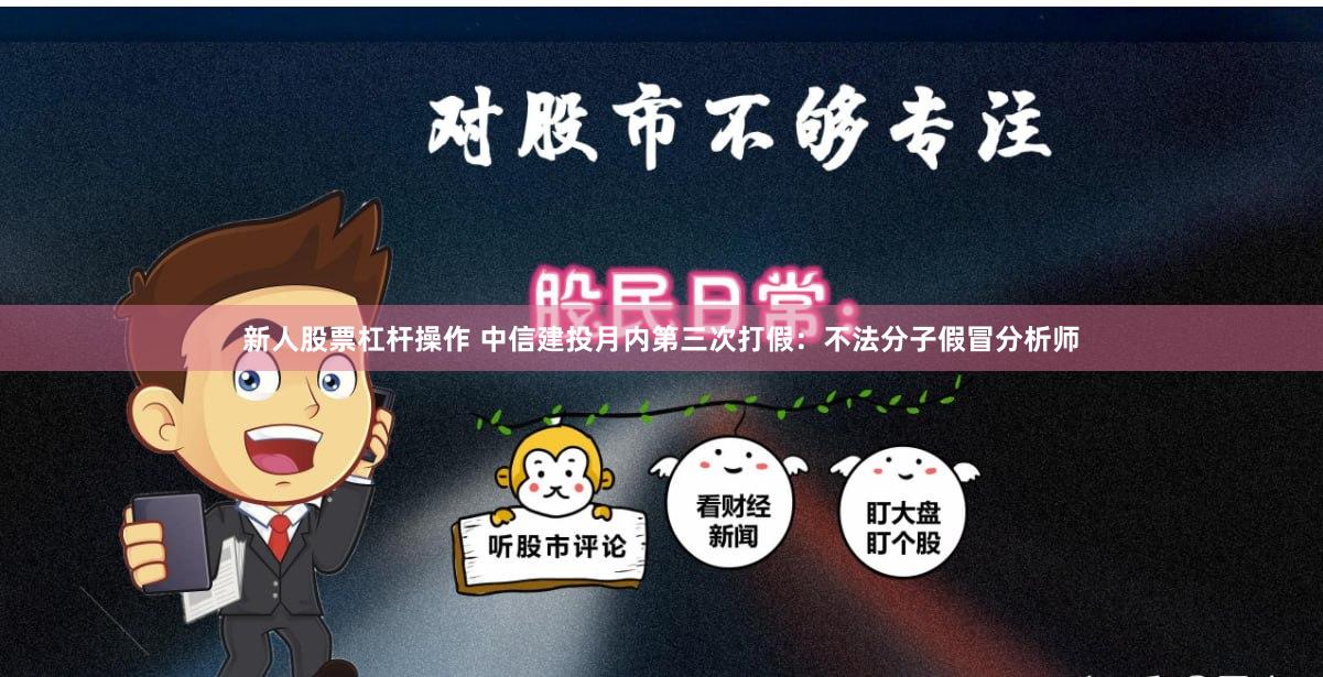 新人股票杠杆操作 中信建投月内第三次打假：不法分子假冒分析师