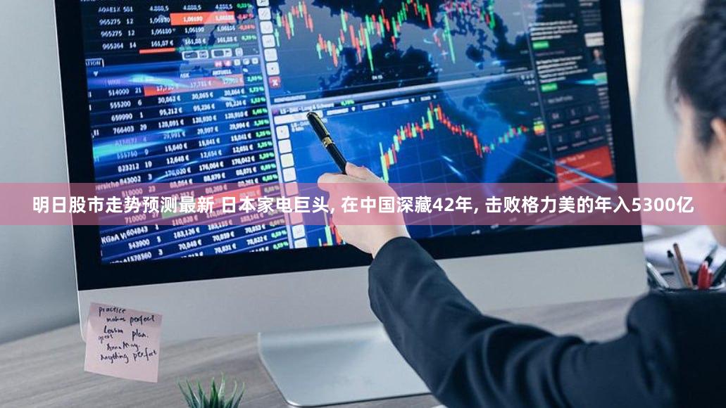 明日股市走势预测最新 日本家电巨头, 在中国深藏42年, 击败格力美的年入5300亿