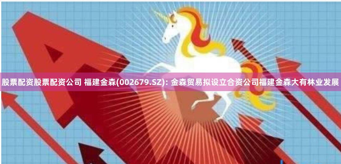 股票配资股票配资公司 福建金森(002679.SZ): 金森贸易拟设立合资公司福建金森大有林业发展