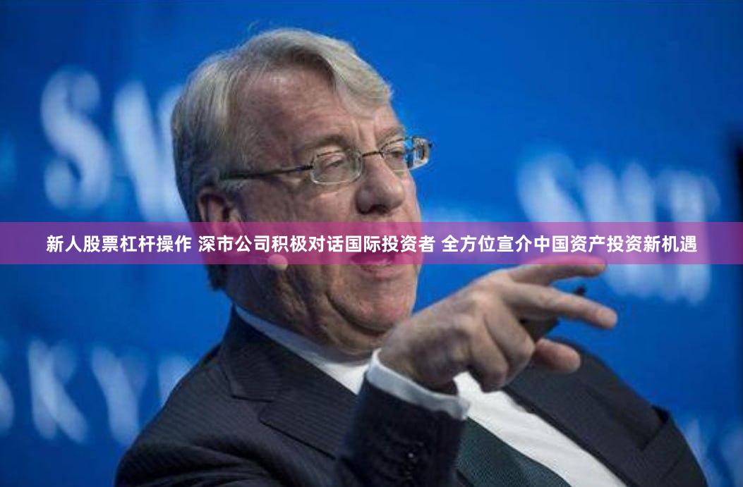 新人股票杠杆操作 深市公司积极对话国际投资者 全方位宣介中国资产投资新机遇