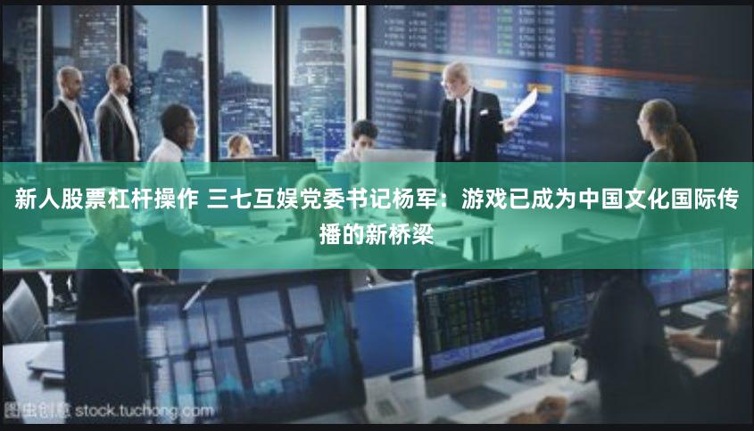 新人股票杠杆操作 三七互娱党委书记杨军：游戏已成为中国文化国际传播的新桥梁