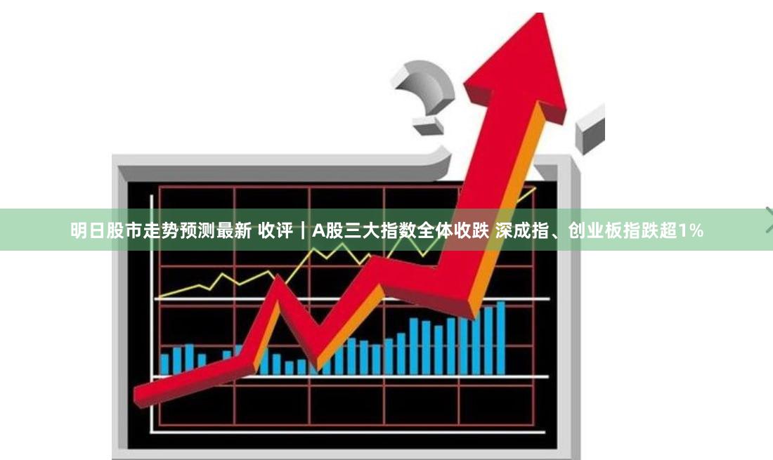 明日股市走势预测最新 收评｜A股三大指数全体收跌 深成指、创业板指跌超1%