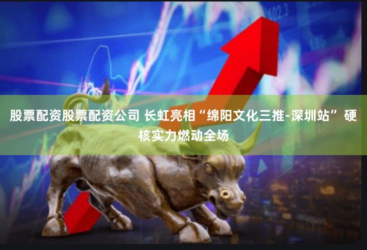 股票配资股票配资公司 长虹亮相“绵阳文化三推-深圳站” 硬核实力燃动全场