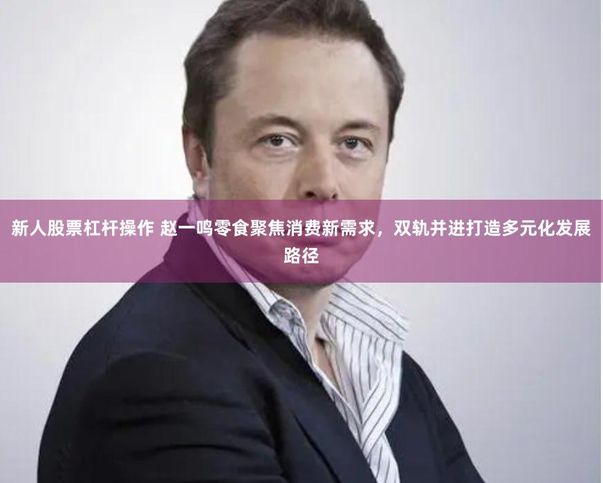 新人股票杠杆操作 赵一鸣零食聚焦消费新需求，双轨并进打造多元化发展路径