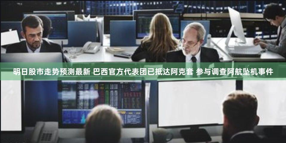 明日股市走势预测最新 巴西官方代表团已抵达阿克套 参与调查阿航坠机事件