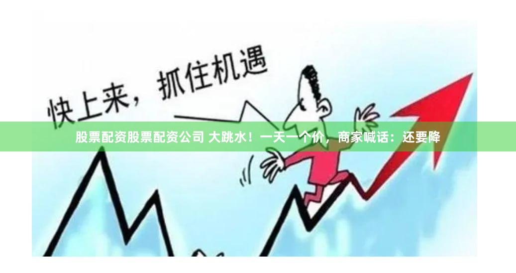 股票配资股票配资公司 大跳水！一天一个价，商家喊话：还要降