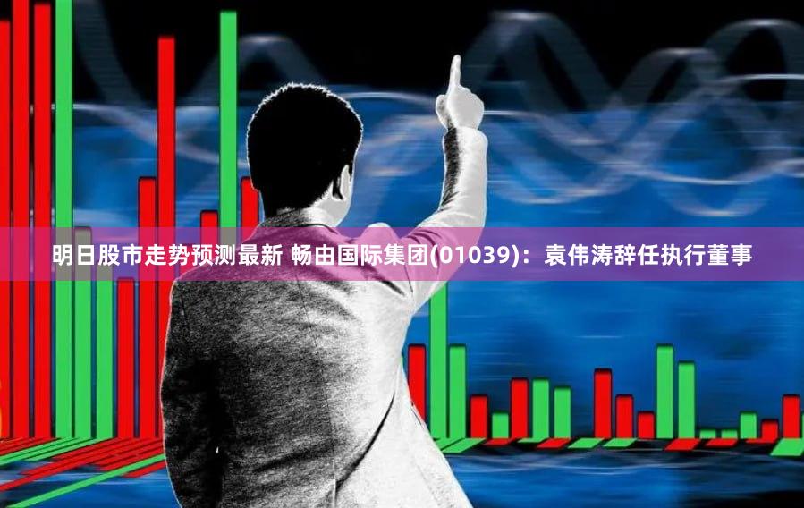 明日股市走势预测最新 畅由国际集团(01039)：袁伟涛辞任执行董事