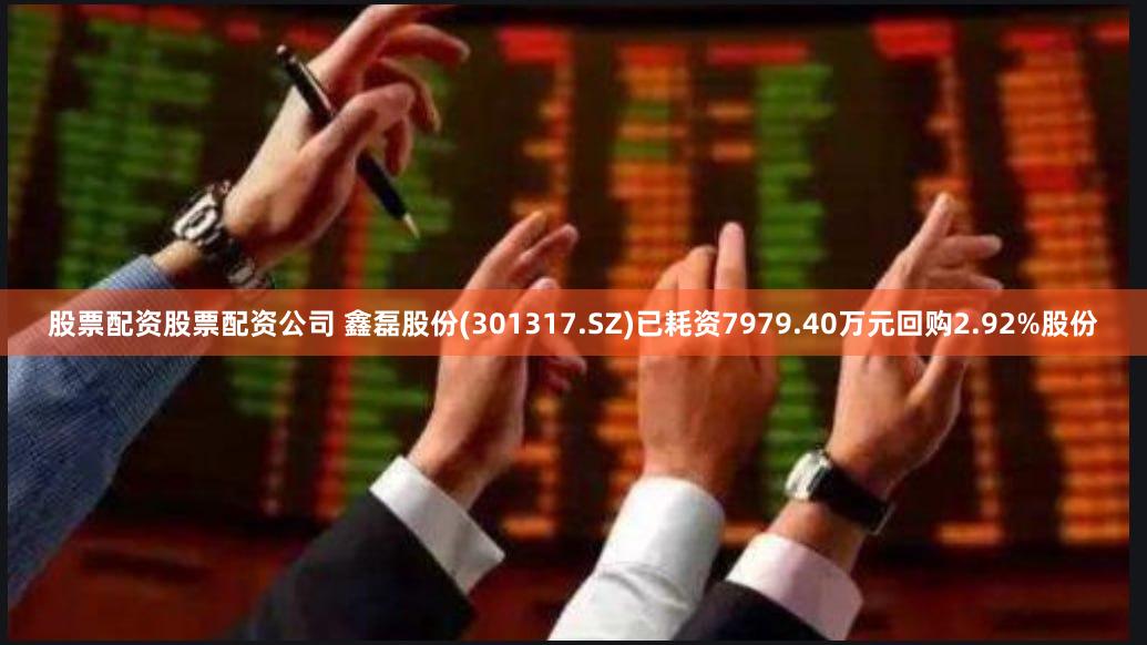 股票配资股票配资公司 鑫磊股份(301317.SZ)已耗资7979.40万元回购2.92%股份