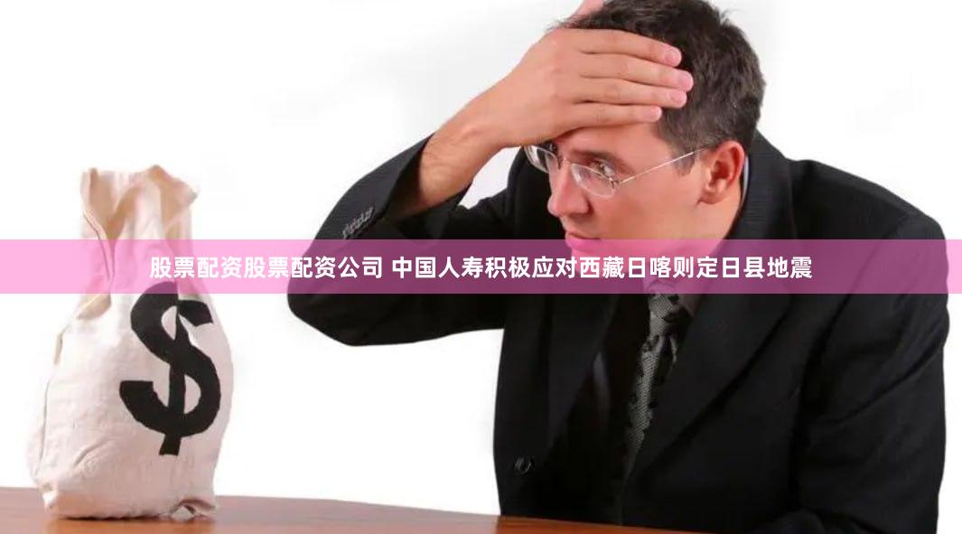 股票配资股票配资公司 中国人寿积极应对西藏日喀则定日县地震