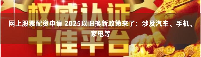 网上股票配资申请 2025以旧换新政策来了：涉及汽车、手机、家电等