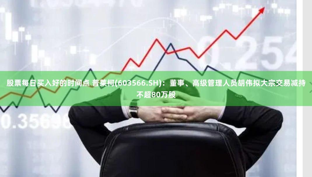 股票每日买入好的时间点 普莱柯(603566.SH)：董事、高级管理人员胡伟拟大宗交易减持不超80万股