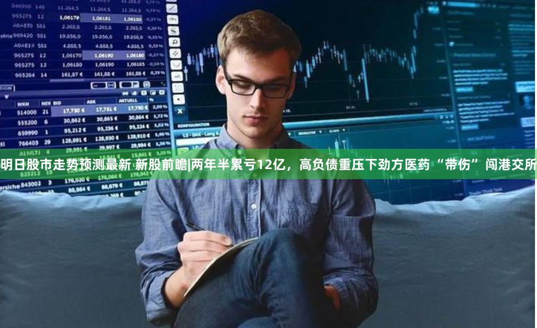 明日股市走势预测最新 新股前瞻|两年半累亏12亿，高负债重压下劲方医药 “带伤” 闯港交所
